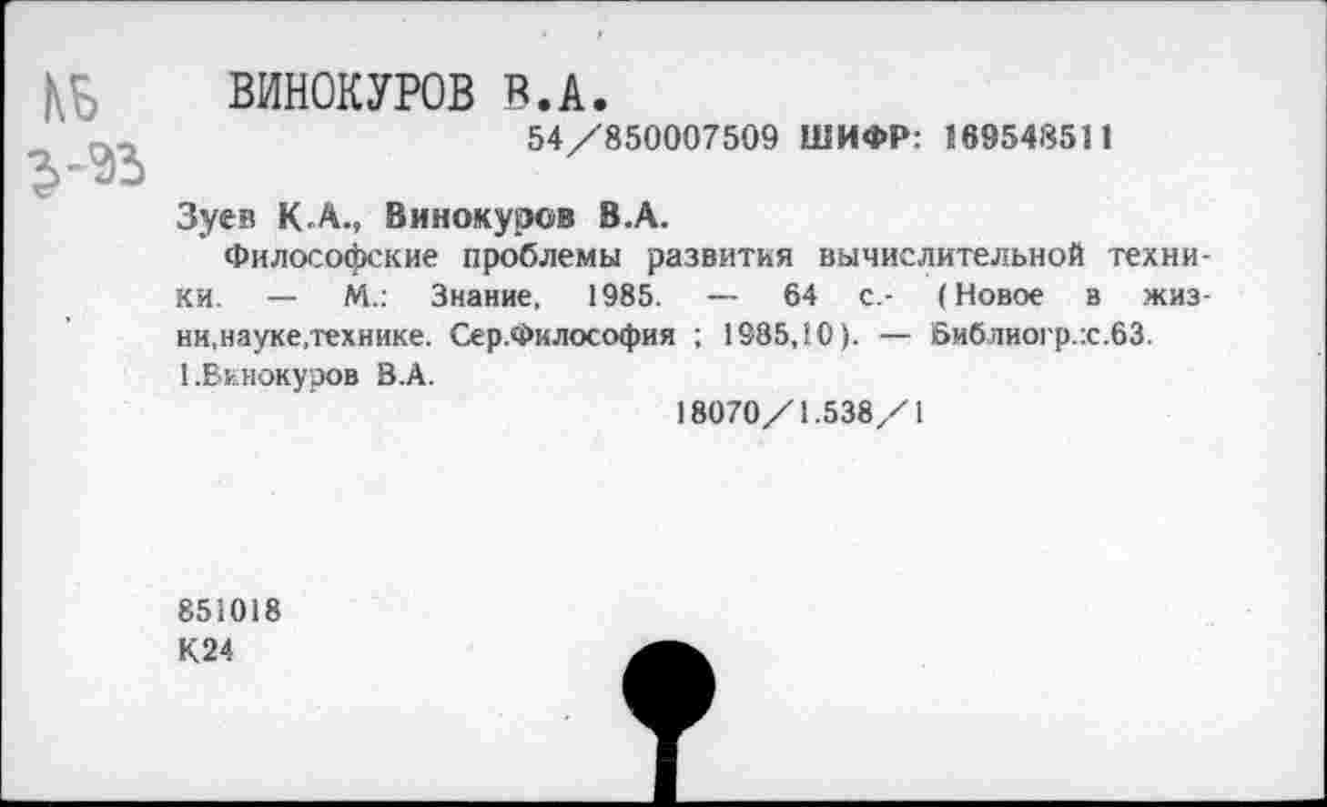 ﻿КБ
ВИНОКУРОВ В.А.
54/850007509 ШИФР: 169548511
Зуев К.А., Винокуров В.А.
Философские проблемы развития вычислительной техники. — М.: Знание, 1985. — 64 с.- (Новое в жиз-ни.науке,технике. Сер.Философия ; 1985,10). — Библиогр.:с.63.
1 .Винокуров В.А.
18070/1.538/1
851018
К24